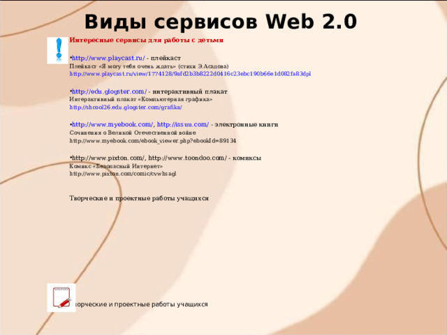 Виды сервисов W eb 2.0 Интересные сервисы для работы с детьми http://www.playcast.ru/ - плейкаст Плейкаст «Я могу тебя очень ждать» (стихи Э.Асадова) http://www.playcast.ru/view/1774128/9afd2b3b8222d0416c23ebc190b66e1d082fa83dpl http://edu.glogster.com/ - интерактивный плакат Интерактивный плакат «Компьютерная графика» http://shcool26.edu.glogster.com/grafika/  http://www.myebook.com/ , http://issuu.com/  - электронные книги Сочинения о Великой Отечественной войне http://www.myebook.com/ebook_viewer.php?ebookId=89134 http://www.pixton.com/ , http://www.toondoo.com/ - комиксы Комикс «Безопасный Интернет» http://www.pixton.com/comic/cvwhsagl Творческие и проектные работы учащихся Творческие и проектные работы учащихся 