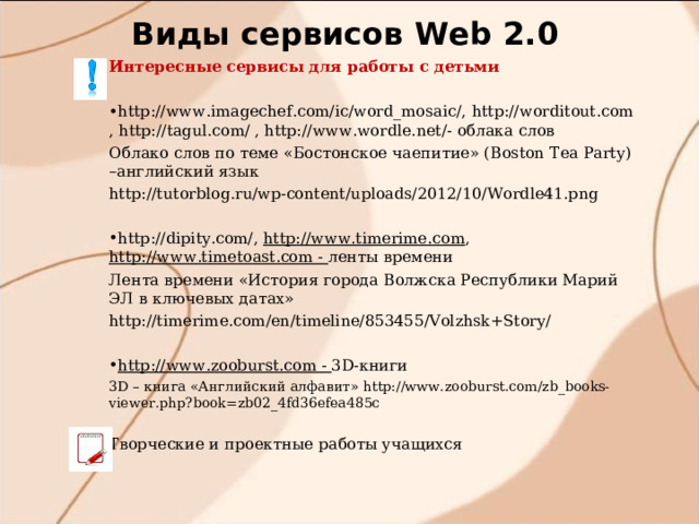 Виды сервисов W eb 2.0 Интересные сервисы для работы с детьми http://www.imagechef.com/ic/word_mosaic/ , http://worditout.com , http://tagul.com/ , http://www.wordle.net/ - облака слов Облако слов по теме «Бостонское чаепитие» ( Boston Tea Party) –английский язык http://tutorblog.ru/wp-content/uploads/2012/10/Wordle41.png http://dipity.com/ , http://www.timerime.com , http://www.timetoast.com - ленты времени Лента времени «История города Волжска Республики Марий ЭЛ в ключевых датах» http://timerime.com/en/timeline/853455/Volzhsk+Story/ http://www.zooburst.com - 3D-книги 3 D – книга «Английский алфавит» http://www.zooburst.com/zb_books-viewer.php?book=zb02_4fd36efea485c Творческие и проектные работы учащихся 
