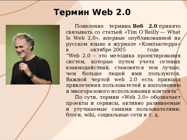 Термин W eb 2.0 Появление термина  Веб 2.0  принято  связывать со статьей «Tim O’Reilly — What Is Web 2.0», впервые опубликованной на русском языке в журнале «Компьютерра» в октябре 2005 года  “Web 2.0 – это методика проектирования систем, которые путем учета сетевых взаимодействий, становятся тем лучше, чем больше людей ими пользуются. Важной чертой web 2.0 есть принцип привлечения пользователей к наполнению и многоразового использования контента” По сути, термин «Web 2.0» обозначает проекты и сервисы, активно развиваемые и улучшаемые самими пользователями: блоги, wiki, социальные сети и т. д. 