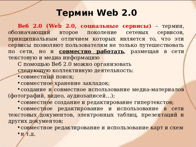 Термин W eb 2.0 Веб 2.0 (Web 2.0, социальные сервисы) – термин, обозначающий второе поколение сетевых сервисов, принципиальным отличием которых является то, что эти сервисы позволяют пользователям не только путешествовать по сети, но и совместно работать , размещая в сети текстовую и медиа информацию С помощью Веб 2.0 можно организовать следующую коллективную деятельность: совместный поиск; совместное хранение закладок; создание и совместное использование медиа-материалов (фотографий, видео, аудиозаписей…); совместное создание и редактирование гипертекстов; совместное редактирование и использование в сети текстовых документов, электронных таблиц, презентаций и других документов; совместное редактирование и использование карт и схем и т.д. 