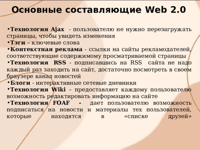 Основные составляющие W eb 2.0 Технология Ajax  - пользователю не нужно перезагружать страницы, чтобы увидеть изменения Тэги – ключевые слова Контекстная реклама - ссылки на сайты рекламодателей, соответствующие содержимому просматриваемой страницы Технология  RSS - подписавшись на RSS сайта  не надо каждый раз заходить на сайт, достаточно посмотреть в своем браузере канал новостей Блоги - интерактивные сетевые дневники Технология Wiki – предоставляет каждому пользователю возможность редактировать информацию на сайте Технология FOAF - дает пользователю возможность подписаться на новости и материалы тех пользователей, которые находятся в «списке друзей»    
