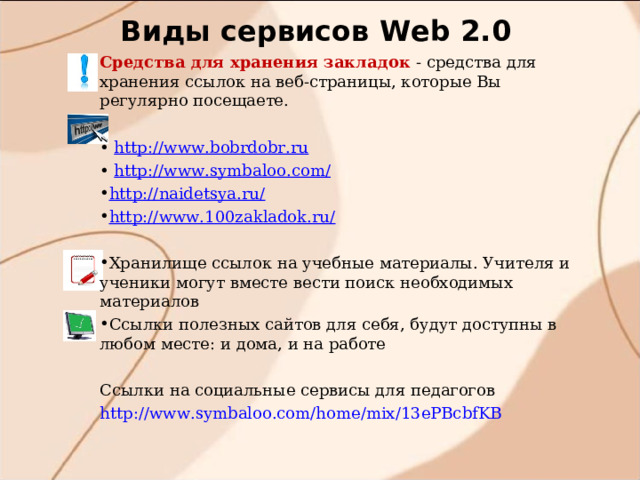 Виды сервисов W eb 2.0 Средства для хранения закладок  - средства для хранения ссылок на веб-страницы, которые Вы регулярно посещаете. • http://www.bobrdobr.ru • http://www.symbaloo.com/ http://naidetsya.ru/ http://www.100zakladok.ru/  Хранилище ссылок на учебные материалы. Учителя и ученики могут вместе вести поиск необходимых материалов Ссылки полезных сайтов для себя, будут доступны в любом месте: и дома, и на работе Ссылки на социальные сервисы для педагогов http://www.symbaloo.com/home/mix/13ePBcbfKB 