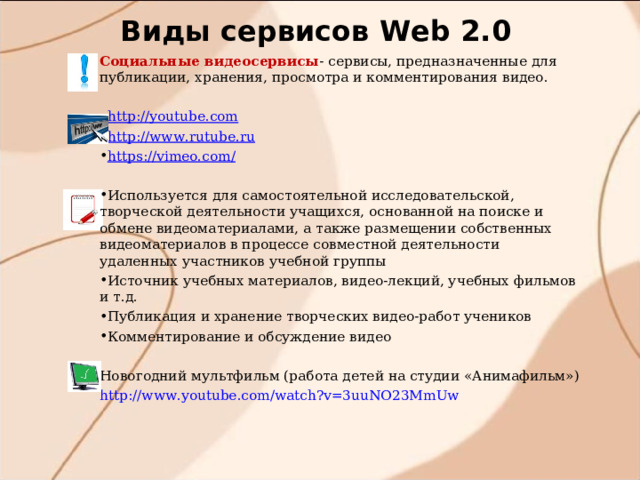 Виды сервисов W eb 2.0 Социальные видеосервисы - сервисы, предназначенные для публикации, хранения, просмотра и комментирования видео. http://youtube.com http://www.rutube.ru https://vimeo.com/ Используется для самостоятельной исследовательской, творческой деятельности учащихся, основанной на поиске и обмене видеоматериалами, а также размещении собственных видеоматериалов в процессе совместной деятельности удаленных участников учебной группы Источник учебных материалов, видео-лекций, учебных фильмов и т.д. Публикация и хранение творческих видео-работ учеников Комментирование и обсуждение видео  Новогодний мультфильм (работа детей на студии «Анимафильм») http://www.youtube.com/watch?v=3uuNO23MmUw 