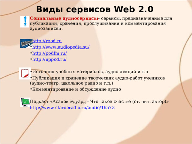Виды сервисов W eb 2.0 Социальные аудиосервисы - сервисы, предназначенные для публикации, хранения, прослушивания и комментирования аудиозаписей. http://rpod.ru http://www.audiopedia.su/ http://podfm.ru/ http://uppod.ru/  Источник учебных материалов, аудио-лекций и т.п. Публикация и хранение творческих аудио-работ учеников (аудио-театр, школьное радио и т.п.) Комментирование и обсуждение аудио  Подкаст «Асадов Эдуард - Что такое счастье (ст. чит. автор)» http://www.staroeradio.ru/audio/16573      