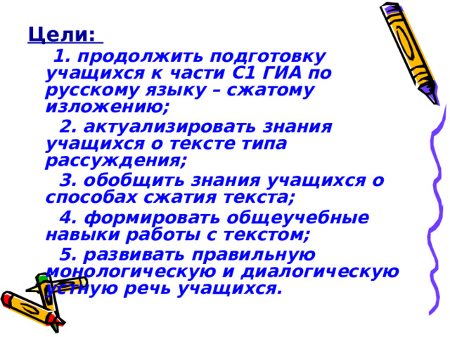 Цели:  1. продолжить подготовку учащихся к части С1 ГИА по русскому языку – сжатому изложению;  2. актуализировать знания учащихся о тексте типа рассуждения;  3. обобщить знания учащихся о способах сжатия текста;  4. формировать общеучебные навыки работы с текстом;  5. развивать правильную монологическую и диалогическую устную речь учащихся. 