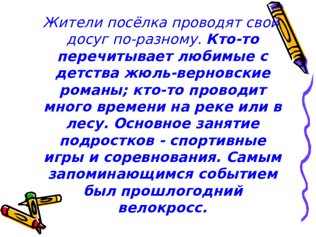  Жители посёлка проводят свой досуг по-разному. Кто-то перечитывает любимые с детства жюль-верновские романы; кто-то проводит много времени на реке или в лесу. Основное занятие подростков - спортивные игры и соревнования. Самым запоминающимся событием был прошлогодний велокросс.    