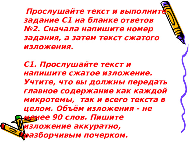  Прослушайте текст и выполните задание С1 на бланке ответов №2. Сначала напишите номер задания, а затем текст сжатого изложения.   С1. Прослушайте текст и напишите сжатое изложение. Учтите, что вы должны передать главное содержание как каждой микротемы,  так и всего текста в целом. Объём изложения - не менее 90 слов. Пишите изложение аккуратно, разборчивым почерком.    