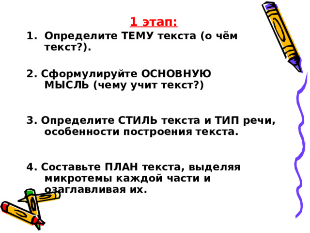 1 этап: Определите ТЕМУ текста (о чём текст?).  2. Сформулируйте ОСНОВНУЮ МЫСЛЬ (чему учит текст?)    3. Определите СТИЛЬ текста и ТИП речи, особенности построения текста.    4. Составьте ПЛАН текста, выделяя микротемы каждой части и озаглавливая их.    