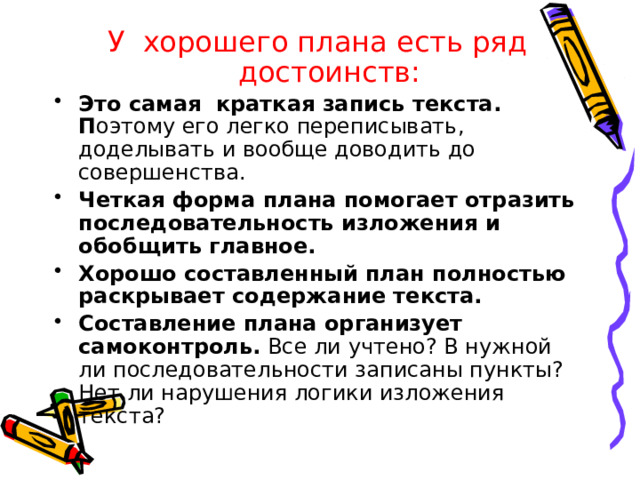 У  хорошего плана есть ряд достоинств: Это самая  краткая запись текста. П оэтому его легко переписывать, доделывать и вообще доводить до совершенства. Четкая форма плана помогает отразить последовательность изложения и обобщить главное.  Хорошо составленный план полностью раскрывает содержание текста.  Составление плана организует самоконтроль. Все ли учтено? В нужной ли последовательности записаны пункты? Нет ли нарушения логики изложения текста? 