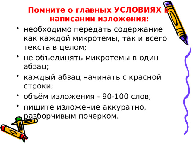  Помните о главных УСЛОВИЯХ в написании изложения: необходимо передать содержание как каждой микротемы, так и всего текста в целом; не объединять микротемы в один абзац; каждый абзац начинать с красной строки; объём изложения - 90-100 слов; пишите изложение аккуратно, разборчивым почерком. 