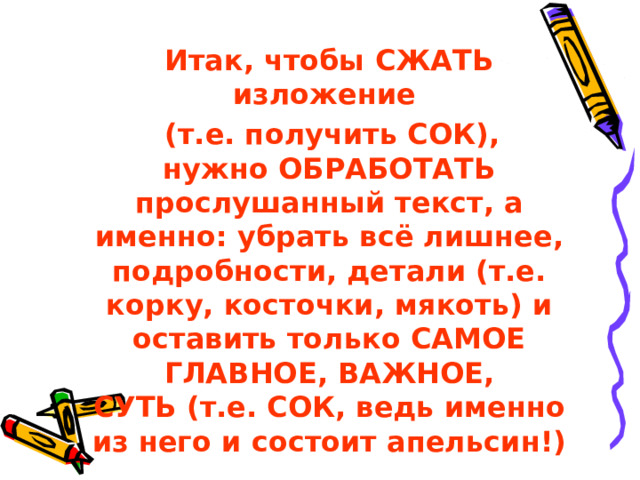  Итак, чтобы СЖАТЬ изложение  (т.е. получить СОК), нужно ОБРАБОТАТЬ прослушанный текст, а именно: убрать всё лишнее, подробности, детали (т.е. корку, косточки, мякоть) и оставить только САМОЕ ГЛАВНОЕ, ВАЖНОЕ, СУТЬ (т.е. СОК, ведь именно из него и состоит апельсин!)    