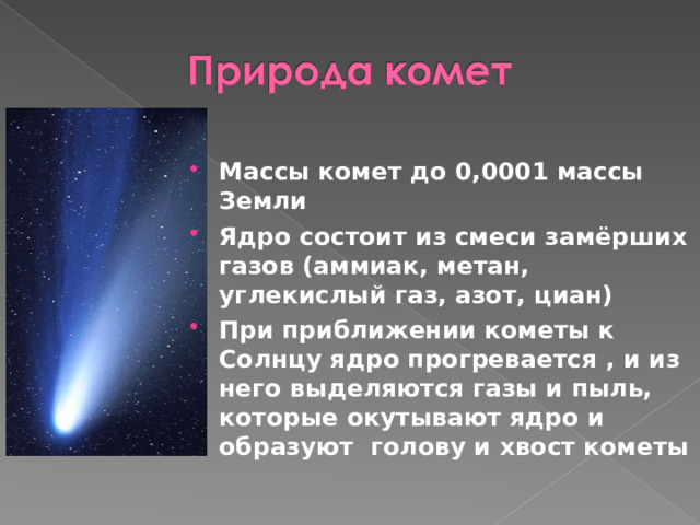 Массы комет до 0,0001 массы Земли Ядро состоит из смеси замёрших газов (аммиак, метан, углекислый газ, азот, циан) При приближении кометы к Солнцу ядро прогревается , и из него выделяются газы и пыль, которые окутывают ядро и образуют голову и хвост кометы 