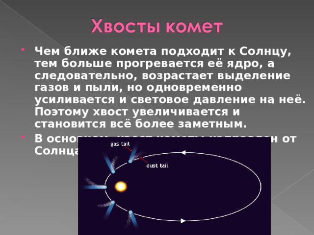 Чем ближе комета подходит к Солнцу, тем больше прогревается её ядро, а следовательно, возрастает выделение газов и пыли, но одновременно усиливается и световое давление на неё. Поэтому хвост увеличивается и становится всё более заметным. В основном, хвост кометы направлен от Солнца  