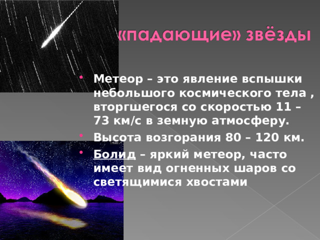 Метеор – это явление вспышки небольшого космического тела , вторгшегося со скоростью 11 – 73 км/с в земную атмосферу. Высота возгорания 80 – 120 км. Болид – яркий метеор, часто имеет вид огненных шаров со светящимися хвостами 
