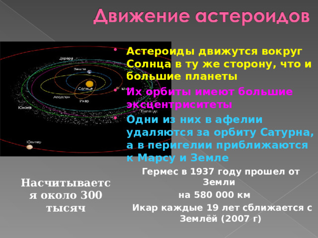 Астероиды движутся вокруг Солнца в ту же сторону, что и большие планеты Их орбиты имеют большие эксцентриситеты Одни из них в афелии удаляются за орбиту Сатурна, а в перигелии приближаются к Марсу и Земле   Гермес в 1937 году прошел от Земли на 580 000 км  Икар каждые 19 лет сближается с Землёй (2007 г) Насчитывается около 300 тысяч 