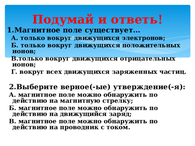 Подумай и ответь! 1.Магнитное поле существует...   А. только вокруг движущихся электронов;  Б. только вокруг движущихся положительных ионов;  В.только вокруг движущихся отрицательных ионов;  Г. вокруг всех движущихся заряженных частиц.   2.Выберите верное(-ые) утверждение(-я):   А. магнитное поле можно обнаружить по действию на магнитную стрелку;  Б. магнитное поле можно обнаружить по действию на движущийся заряд;  В. магнитное поле можно обнаружить по действию на проводник с током. 