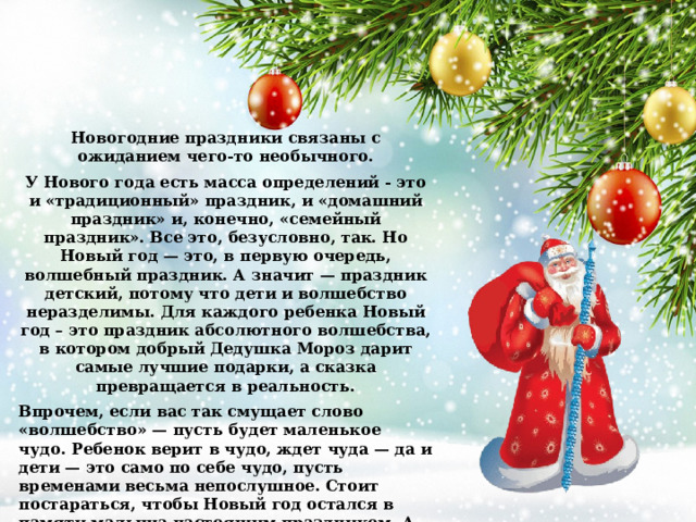 Новогодние праздники связаны с ожиданием чего-то необычного. У Нового года есть масса определений - это и «традиционный» праздник, и «домашний праздник» и, конечно, «семейный праздник». Все это, безусловно, так. Но Новый год — это, в первую очередь, волшебный праздник. А значит — праздник детский, потому что дети и волшебство неразделимы. Для каждого ребенка Новый год – это праздник абсолютного волшебства, в котором добрый Дедушка Мороз дарит самые лучшие подарки, а сказка превращается в реальность. Впрочем, если вас так смущает слово «волшебство» — пусть будет маленькое чудо. Ребенок верит в чудо, ждет чуда — да и дети — это само по себе чудо, пусть временами весьма непослушное. Стоит постараться, чтобы Новый год остался в памяти малыша настоящим праздником. А вот о том, как это сделать, поговорим чуть подробнее. 