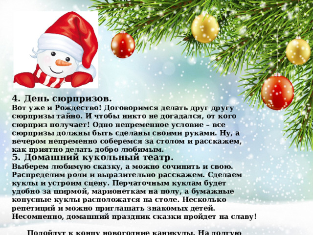 4. День сюрпризов. Вот уже и Рождество! Договоримся делать друг другу сюрпризы тайно. И чтобы никто не догадался, от кого сюрприз получает! Одно непременное условие – все сюрпризы должны быть сделаны своими руками. Ну, а вечером непременно соберемся за столом и расскажем, как приятно делать добро любимым. 5. Домашний кукольный театр. Выберем любимую сказку, а можно сочинить и свою. Распределим роли и выразительно расскажем. Сделаем куклы и устроим сцену. Перчаточным куклам будет удобно за ширмой, марионеткам на полу, а бумажные конусные куклы расположатся на столе. Несколько репетиций и можно приглашать знакомых детей. Несомненно, домашний праздник сказки пройдет на славу!  Подойдут к концу новогодние каникулы. На долгую память всей семье останутся улыбки на фотографиях и восторженные детские воспоминания:  «А помнишь, мама, как МЫ с ТОБОЙ…» 