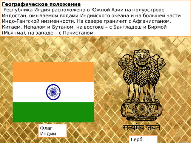 Географическое положение  Республика Индия расположена в Южной Азии на полуострове Индостан, омываемом водами Индийского океана и на большей части Индо-Гангской низменности. На севере граничит с Афганистаном, Китаем, Непалом и Бутаном, на востоке – с Бангладеш и Бирмой (Мьянма), на западе – с Пакистаном.  Флаг Индии Герб Индии 