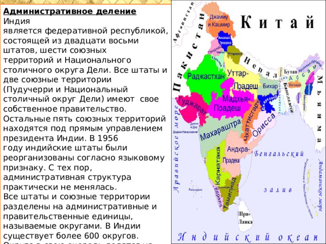Административное деление Индия является федеративной республикой, состоящей из двадцати восьми штатов, шести союзных территорий и Национального столичного округа Дели. Все штаты и две союзные территории (Пудучерри и Национальный столичный округ Дели) имеют свое собственное правительство. Остальные пять союзных территорий находятся под прямым управлением президента Индии. В 1956 году индийские штаты были реорганизованы согласно языковому признаку. С тех пор, административная структура практически не менялась. Все штаты и союзные территории разделены на административные и правительственные единицы, называемые округами. В Индии существует более 600 округов. Округа в свою очередь делятся на более мелкие административные единицы талуки. 