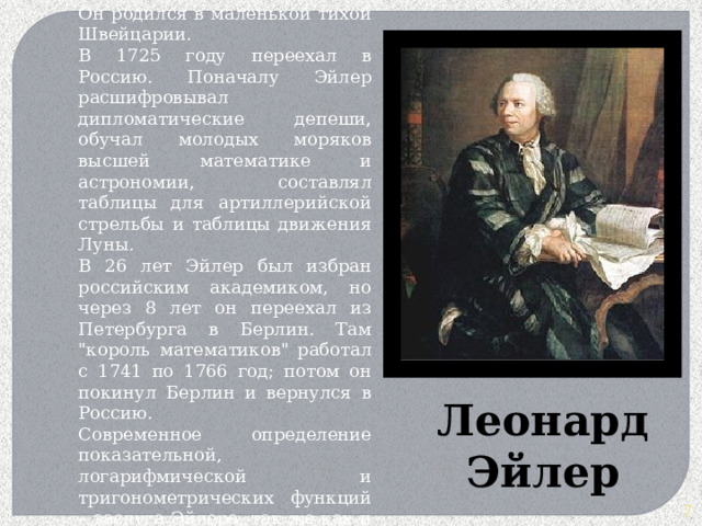 Идеальный математик 18 века - так часто называют Эйлера. Он родился в маленькой тихой Швейцарии. В 1725 году переехал в Россию. Поначалу Эйлер расшифровывал дипломатические депеши, обучал молодых моряков высшей математике и астрономии, составлял таблицы для артиллерийской стрельбы и таблицы движения Луны.  В 26 лет Эйлер был избран российским академиком, но через 8 лет он переехал из Петербурга в Берлин. Там 