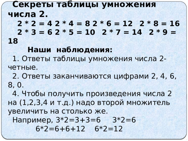  Секреты таблицы умножения числа 2.  2 * 2 = 4  2 * 4 = 8  2 * 6 = 12  2 * 8 = 16  2 * 3 = 6  2 * 5 = 10  2 * 7 = 14  2 * 9 = 18  Наши наблюдения: 1. Ответы таблицы умножения числа 2-четные. 2. Ответы заканчиваются цифрами 2, 4, 6, 8, 0. 4. Чтобы получить произведения числа 2 на (1,2,3,4 и т.д.) надо второй множитель увеличить на столько же. Например, 3*2=3+3=6 3*2=6 6*2=6+6+12 6*2=12 