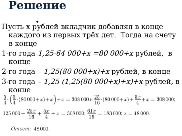 Решение. Пусть x рублей вкладчик добавлял в конце каждого из первых трёх лет. Тогда на счету в конце 1-го года 1,25·64 000+x =80 000+x рублей, в конце 2-го года – 1,25(80 000+x)+x рублей, в конце 3-го года – 1,25 (1,25(80 000+x)+x)+х рублей, в конце 4-го года – 1,25(1,25 (1,25(80 000+x)+x)+х) =385 000 рублей  