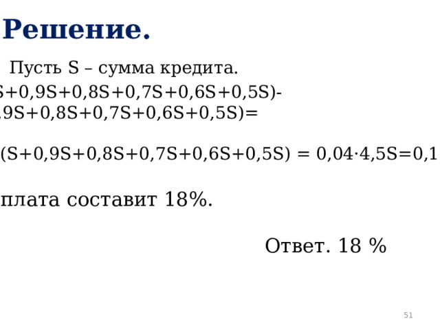 Решение. Пусть S – сумма кредита. 1,04(S+0,9S+0,8S+0,7S+0,6S+0,5S)- -(S+0,9S+0,8S+0,7S+0,6S+0,5S)= =0,04(S+0,9S+0,8S+0,7S+0,6S+0,5S) = 0,04·4,5S=0,18S. Переплата составит 18%. Ответ. 18 %  