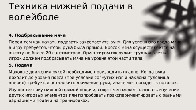 Техника нижней подачи в волейболе   4. Подбрасывание мяча Перед тем как начать подавать закрепостите руку. Для успешного ввода мяча в игру требуется, чтобы рука была прямой. Бросок мяча осуществляется на высоту не более 20 сантиметров. Ориентиром послужит грудная клетка. Игрок должен подбрасывать мяча на уровне этой части тела. 5. Подача Маховые движения рукой необходимо производить плавно. Когда рука доходит до уровня пояса (при условии согнутых ног и наклона туловища вперед) требуется остановить движение руки, иначе мяч попадет в потолок. Изучив технику нижней прямой подачи, спортсмен может начинать изучение других игровых элементов или попробовать поэкспериментировать с разными вариациями подачи на тренировках. 