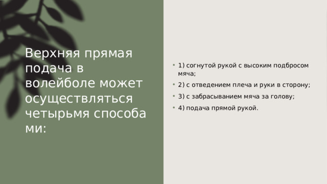 Верхняя прямая подача в волейболе может осуществляться четырьмя способами: 1) согнутой рукой с высоким подбросом мяча; 2) с отведением плеча и руки в сторону; 3) с забрасыванием мяча за голову; 4) подача прямой рукой. 