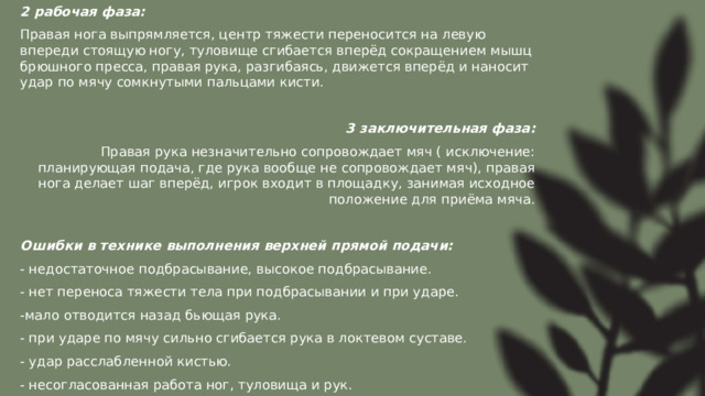 2 рабочая фаза: Правая нога выпрямляется, центр тяжести переносится на левую впереди стоящую ногу, туловище сгибается вперёд сокращением мышц брюшного пресса, правая рука, разгибаясь, движется вперёд и наносит удар по мячу сомкнутыми пальцами кисти. 3 заключительная фаза: Правая рука незначительно сопровождает мяч ( исключение: планирующая подача, где рука вообще не сопровождает мяч), правая нога делает шаг вперёд, игрок входит в площадку, занимая исходное положение для приёма мяча. Ошибки в технике выполнения верхней прямой подачи: - недостаточное подбрасывание, высокое подбрасывание. - нет переноса тяжести тела при подбрасывании и при ударе. -мало отводится назад бьющая рука. - при ударе по мячу сильно сгибается рука в локтевом суставе. - удар расслабленной кистью. - несогласованная работа ног, туловища и рук. 