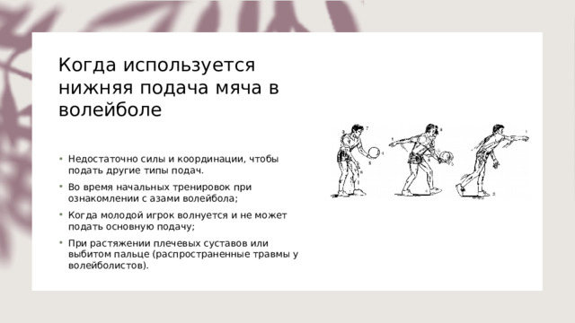 Когда используется нижняя подача мяча в волейболе   Недостаточно силы и координации, чтобы подать другие типы подач. Во время начальных тренировок при ознакомлении с азами волейбола; Когда молодой игрок волнуется и не может подать основную подачу; При растяжении плечевых суставов или выбитом пальце (распространенные травмы у волейболистов). 