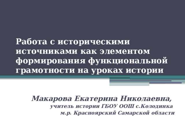 Работа с историческими источниками как элементом формирования функциональной грамотности на уроках истории Макарова Екатерина Николаевна, учитель истории ГБОУ ООШ с.Колодинка м.р. Красноярский Самарской области 