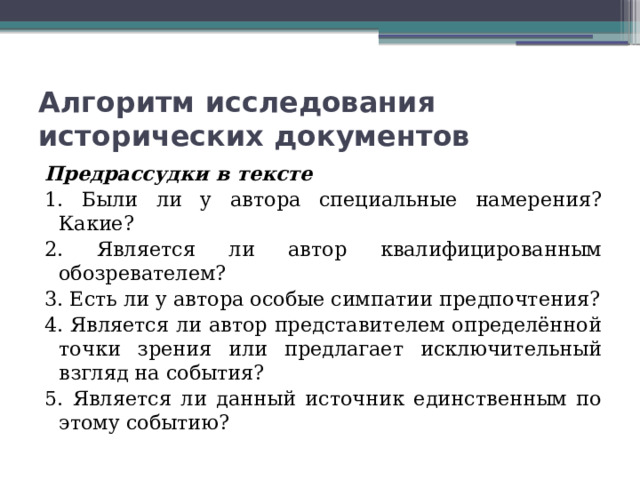 Алгоритм исследования исторических документов Предрассудки в тексте 1. Были ли у автора специальные намерения? Какие? 2. Является ли автор квалифицированным обозревателем? 3. Есть ли у автора особые симпатии предпочтения? 4. Является ли автор представителем определённой точки зрения или предлагает исключительный взгляд на события? 5. Является ли данный источник единственным по этому событию? 
