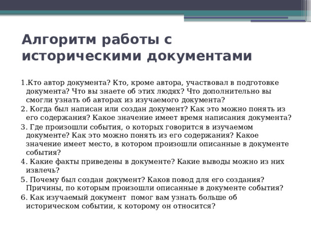 Алгоритм работы с историческими документами 1.Кто автор документа? Кто, кроме автора, участвовал в подготовке документа? Что вы знаете об этих людях? Что дополнительно вы смогли узнать об авторах из изучаемого документа? 2. Когда был написан или создан документ? Как это можно понять из его содержания? Какое значение имеет время написания документа? 3. Где произошли события, о которых говорится в изучаемом документе? Как это можно понять из его содержания? Какое значение имеет место, в котором произошли описанные в документе события? 4. Какие факты приведены в документе? Какие выводы можно из них извлечь? 5. Почему был создан документ? Каков повод для его создания? Причины, по которым произошли описанные в документе события? 6. Как изучаемый документ помог вам узнать больше об историческом событии, к которому он относится? 