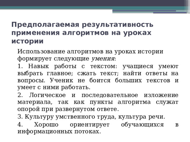 Предполагаемая результативность применения алгоритмов на уроках истории Использование алгоритмов на уроках истории формирует следующие умения : 1. Навык работы с текстом: учащиеся умеют выбрать главное; сжать текст; найти ответы на вопросы. Ученик не боится больших текстов и умеет с ними работать. 2. Логическое и последовательное изложение материала, так как пункты алгоритма служат опорой при развернутом ответе. 3. Культуру умственного труда, культура речи. 4. Хорошо ориентирует обучающихся в информационных потоках. 