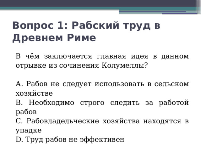 Вопрос 1: Рабский труд в Древнем Риме   В чём заключается главная идея в данном отрывке из сочинения Колумеллы? А. Рабов не следует использовать в сельском хозяйстве В. Необходимо строго следить за работой рабов C. Рабовладельческие хозяйства находятся в упадке D. Труд рабов не эффективен 
