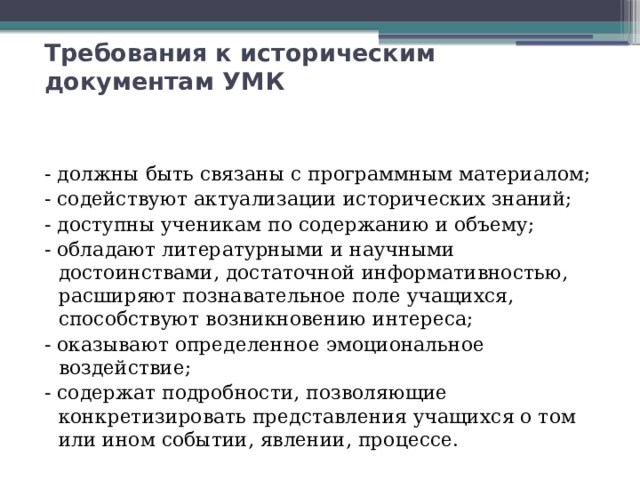 Требования к историческим документам УМК - должны быть связаны с программным материалом; - содействуют актуализации исторических знаний; - доступны ученикам по содержанию и объему; - обладают литературными и научными достоинствами, достаточной информативностью, расширяют познавательное поле учащихся, способствуют возникновению интереса; - оказывают определенное эмоциональное воздействие; - содержат подробности, позволяющие конкретизировать представления учащихся о том или ином событии, явлении, процессе. 