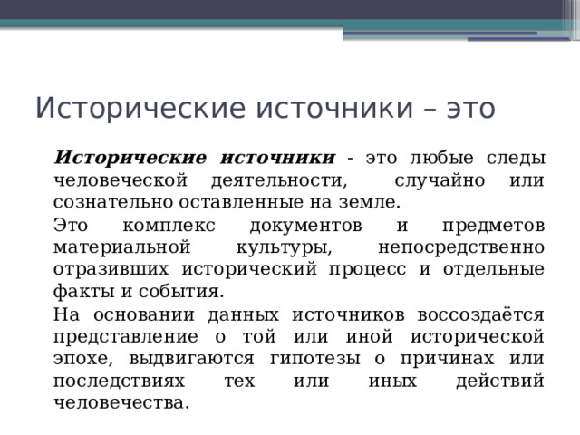 Исторические источники – это Исторические источники - это любые следы человеческой деятельности, случайно или сознательно оставленные на земле. Это комплекс документов и предметов материальной культуры, непосредственно отразивших исторический процесс и отдельные факты и события. На основании данных источников воссоздаётся представление о той или иной исторической эпохе, выдвигаются гипотезы о причинах или последствиях тех или иных действий человечества. 