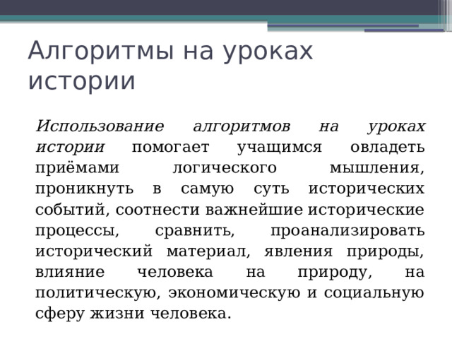 Алгоритмы на уроках истории Использование алгоритмов на уроках истории помогает учащимся овладеть приёмами логического мышления, проникнуть в самую суть исторических событий, соотнести важнейшие исторические процессы, сравнить, проанализировать исторический материал, явления природы, влияние человека на природу, на политическую, экономическую и социальную сферу жизни человека. 
