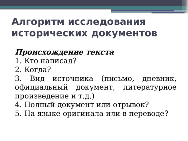 Алгоритм исследования исторических документов Происхождение текста 1. Кто написал? 2. Когда? 3. Вид источника (письмо, дневник, официальный документ, литературное произведение и т.д.) 4. Полный документ или отрывок? 5. На языке оригинала или в переводе? 