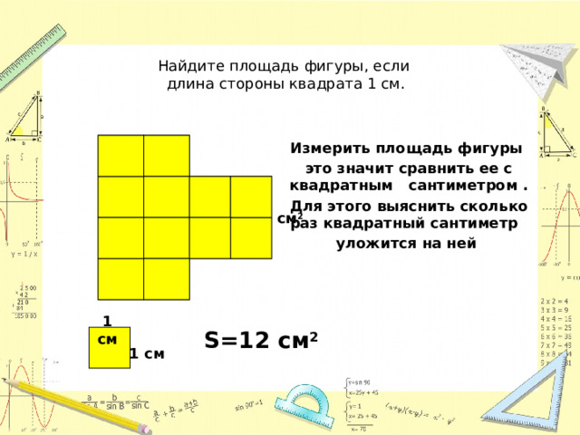 Найдите площадь фигуры, если  длина стороны квадрата 1 см. Измерить площадь фигуры это значит сравнить ее с квадратным сантиметром . Для этого выяснить сколько раз квадратный сантиметр уложится на ней  см 2 1 см S=12 см 2 1 см  