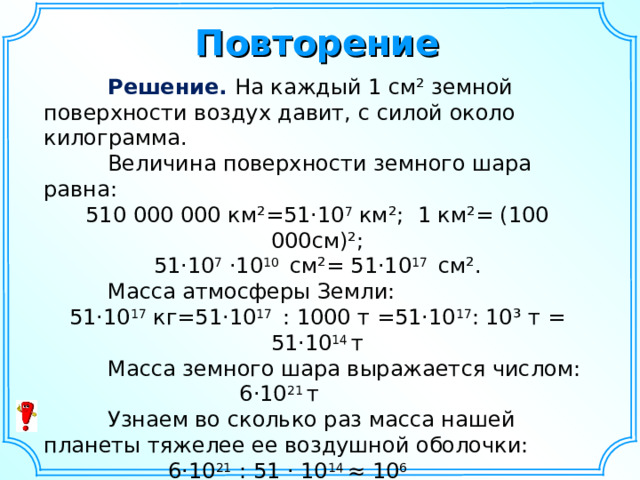 Повторение  Решение. На каждый 1 см² земной поверхности воздух давит, с силой около килограмма.  Величина поверхности земного шара равна: 510 000 000 км²=51· 10 7  км²; 1 км²= (100 000см)²; 51 · 10 7 · 10 10 см²= 51·10 17 см².  Масса атмосферы Земли: 51·10 17 кг=51·10 17 : 1000 т =51·10 17 : 10³ т = 51·10 14 т  Масса земного шара выражается числом: 6· 10 21 т    Узнаем во сколько раз масса нашей планеты тяжелее ее воздушной оболочки: 6·10 21 : 51 · 10 14 ≈ 10 6  Ответ: ≈ 1 000 000  