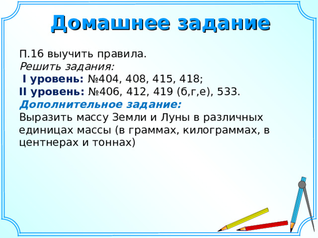 Домашнее задание П.16 выучить правила. Решить задания:  I уровень: №404, 408, 415, 418; II уровень: №406, 412, 419 (б,г,е), 533. Дополнительное задание:  Выразить массу Земли и Луны в различных единицах массы (в граммах, килограммах, в центнерах и тоннах) 13 