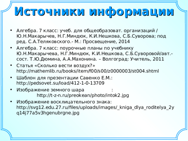 Источники информации   Алгебра. 7 класс: учеб. для общеобразоват. организаций / Ю.Н.Макарычев, Н.Г.Миндюк, К.И.Нешкова, С.Б.Суворова; под ред. С.А.Теляковского.- М.: Просвещение, 2014 Алгебра. 7 класс: поурочные планы по учебнику Ю.Н.Макарычева, Н.Г.Миндюк, К.И.Нешкова, С.Б.Суворовой/авт.-сост. Т.Ю.Дюмина, А.А.Махонина. – Волгоград: Учитель, 2011 Статья «Сколько вести воздух?» http://mathemlib.ru/books/item/f00/s00/z0000003/st004.shtml  Шаблон для презентации Савенко Е.М.: http://pedsovet.su/load/412-1-0-13709 Изображение земного шара : http://t-z-n.ru/preokean/photo/intok2.jpg Изображение восклицательного знака: http://svg12.edu.27.ru/files/uploads/images/_kniga_dlya_roditelya_2yq14j77a5v3hgenubrgne.jpg  