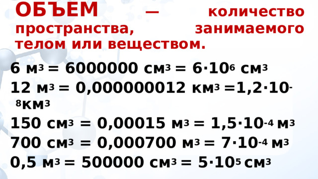 ОБЪЁМ  — количество пространства, занимаемого телом или веществом.  6 м 3 = 6000000 см 3 = 6·10 6 cм 3  12 м 3 = 0,000000012 км 3 =1,2·10 -8 км 3 150 см 3 = 0,00015 м 3 = 1,5·10 -4 м 3 700 см 3 = 0,000700 м 3 = 7·10 -4 м 3 0,5 м 3 = 500000 см 3 = 5·10 5 см 3 