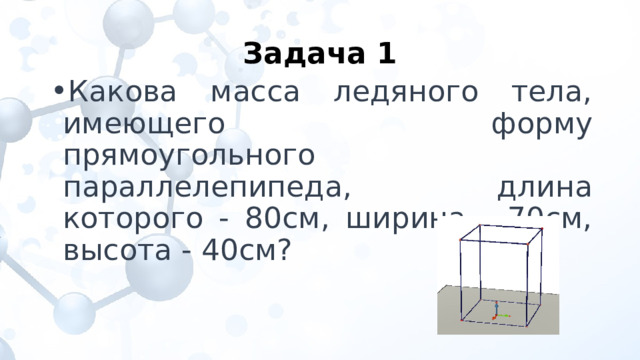 Задача 1 Какова масса ледяного тела, имеющего форму прямоугольного параллелепипеда, длина которого - 80см, ширина - 70см, высота - 40см? 