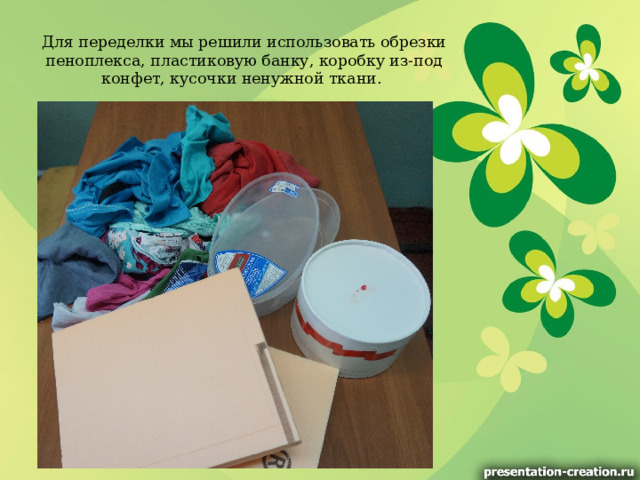 Для переделки мы решили использовать обрезки пеноплекса, пластиковую банку, коробку из-под конфет, кусочки ненужной ткани. 