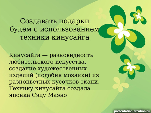 Создавать подарки будем с использованием техники кинусайга Кинусайга — разновидность любительского искусства, создание художественных изделий (подобия мозаики) из разноцветных кусочков ткани. Технику кинусайга создала японка Сэцу Маэно 