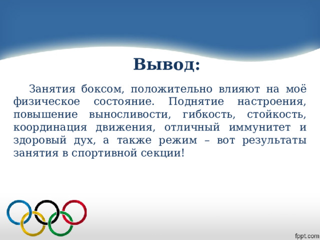 Вывод: Занятия боксом, положительно влияют на моё физическое состояние. Поднятие настроения, повышение выносливости, гибкость, стойкость, координация движения, отличный иммунитет и здоровый дух, а также режим – вот результаты занятия в спортивной секции! 